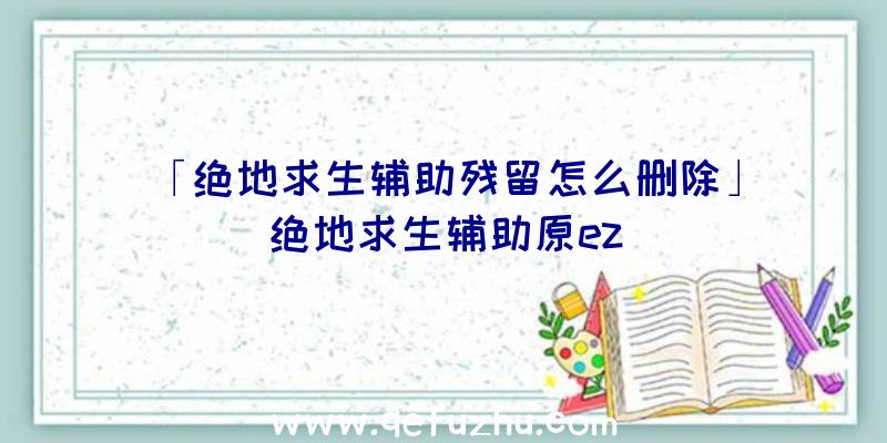 「绝地求生辅助残留怎么删除」|绝地求生辅助原ez